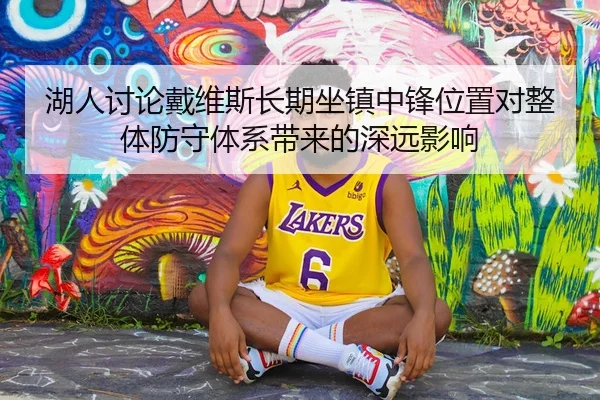 湖人讨论戴维斯长期坐镇中锋位置对整体防守体系带来的深远影响