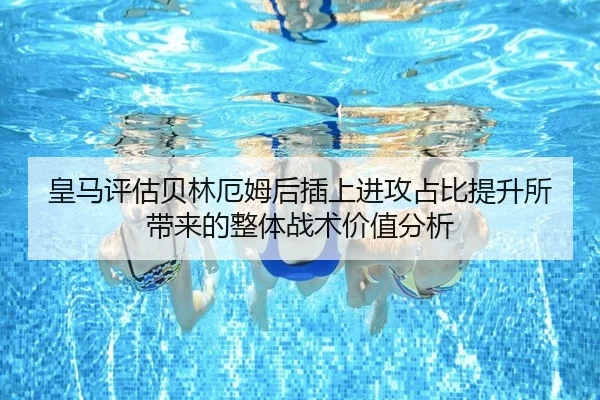 皇马评估贝林厄姆后插上进攻占比提升所带来的整体战术价值分析